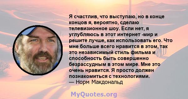 Я счастлив, что выступаю, но в конце концов я, вероятно, сделаю телевизионное шоу. Если нет, я углубляюсь в этот интернет -мир и решите лучше, как использовать его. Что мне больше всего нравится в этом, так это