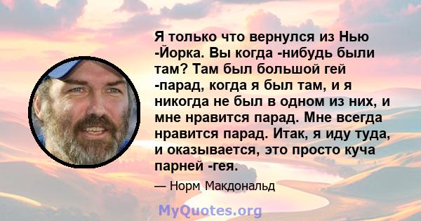 Я только что вернулся из Нью -Йорка. Вы когда -нибудь были там? Там был большой гей -парад, когда я был там, и я никогда не был в одном из них, и мне нравится парад. Мне всегда нравится парад. Итак, я иду туда, и