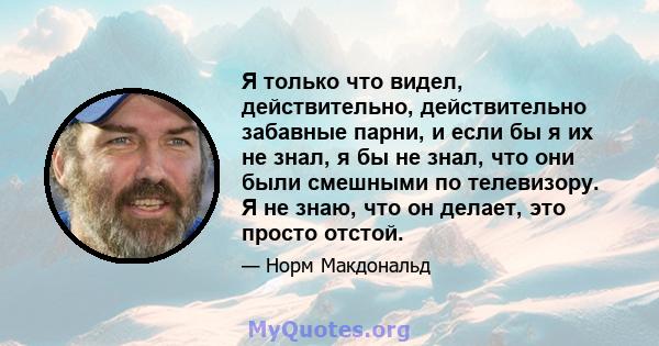 Я только что видел, действительно, действительно забавные парни, и если бы я их не знал, я бы не знал, что они были смешными по телевизору. Я не знаю, что он делает, это просто отстой.