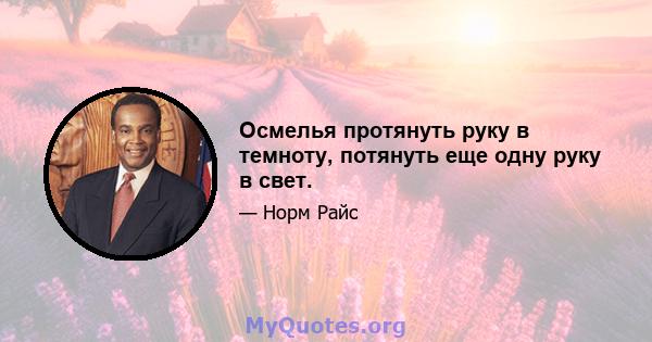 Осмелья протянуть руку в темноту, потянуть еще одну руку в свет.