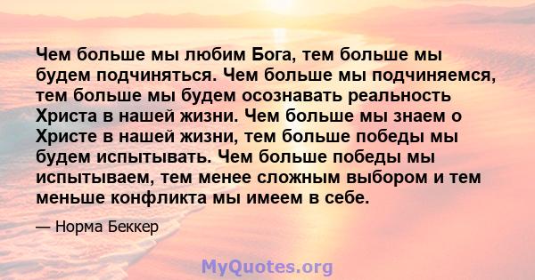 Чем больше мы любим Бога, тем больше мы будем подчиняться. Чем больше мы подчиняемся, тем больше мы будем осознавать реальность Христа в нашей жизни. Чем больше мы знаем о Христе в нашей жизни, тем больше победы мы