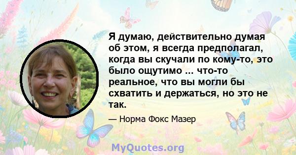 Я думаю, действительно думая об этом, я всегда предполагал, когда вы скучали по кому-то, это было ощутимо ... что-то реальное, что вы могли бы схватить и держаться, но это не так.