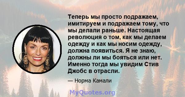 Теперь мы просто подражаем, имитируем и подражаем тому, что мы делали раньше. Настоящая революция о том, как мы делаем одежду и как мы носим одежду, должна появиться. Я не знаю, должны ли мы бояться или нет. Именно