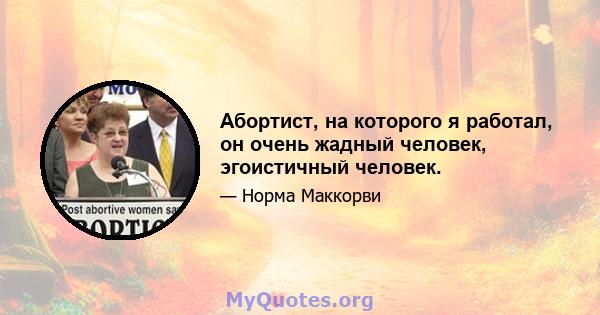 Абортист, на которого я работал, он очень жадный человек, эгоистичный человек.