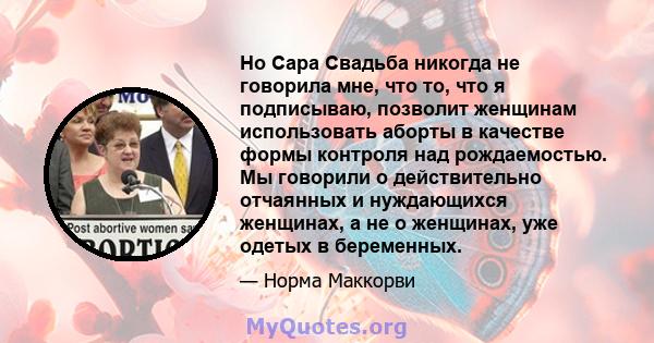 Но Сара Свадьба никогда не говорила мне, что то, что я подписываю, позволит женщинам использовать аборты в качестве формы контроля над рождаемостью. Мы говорили о действительно отчаянных и нуждающихся женщинах, а не о