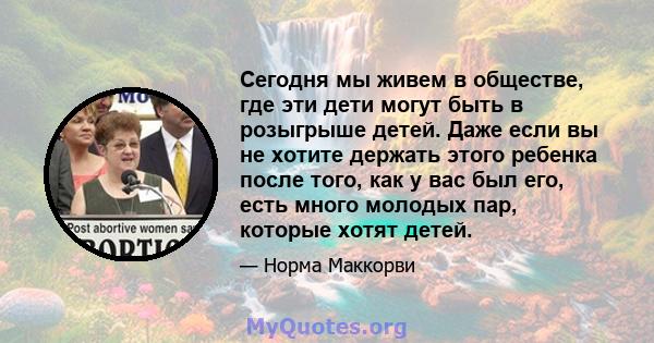 Сегодня мы живем в обществе, где эти дети могут быть в розыгрыше детей. Даже если вы не хотите держать этого ребенка после того, как у вас был его, есть много молодых пар, которые хотят детей.