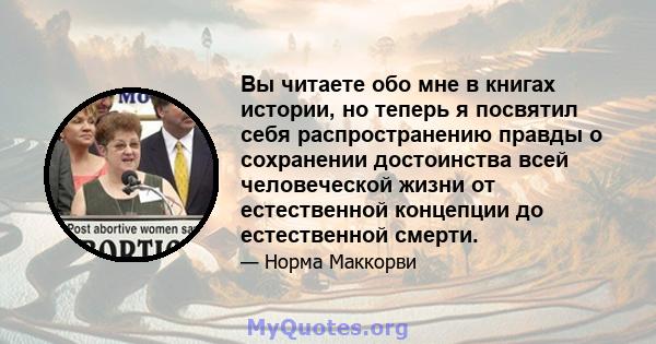 Вы читаете обо мне в книгах истории, но теперь я посвятил себя распространению правды о сохранении достоинства всей человеческой жизни от естественной концепции до естественной смерти.