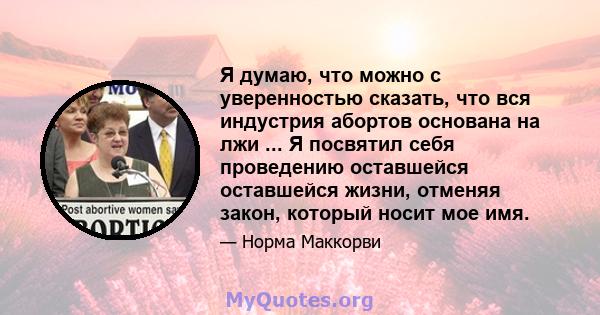 Я думаю, что можно с уверенностью сказать, что вся индустрия абортов основана на лжи ... Я посвятил себя проведению оставшейся оставшейся жизни, отменяя закон, который носит мое имя.