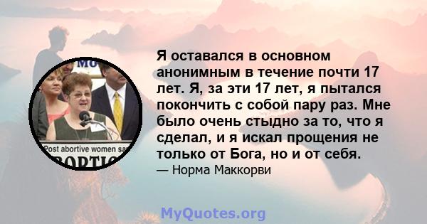 Я оставался в основном анонимным в течение почти 17 лет. Я, за эти 17 лет, я пытался покончить с собой пару раз. Мне было очень стыдно за то, что я сделал, и я искал прощения не только от Бога, но и от себя.