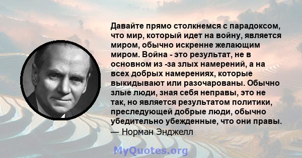 Давайте прямо столкнемся с парадоксом, что мир, который идет на войну, является миром, обычно искренне желающим миром. Война - это результат, не в основном из -за злых намерений, а на всех добрых намерениях, которые