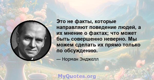 Это не факты, которые направляют поведение людей, а их мнение о фактах; что может быть совершенно неверно. Мы можем сделать их прямо только по обсуждению.