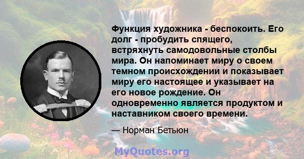 Функция художника - беспокоить. Его долг - пробудить спящего, встряхнуть самодовольные столбы мира. Он напоминает миру о своем темном происхождении и показывает миру его настоящее и указывает на его новое рождение. Он