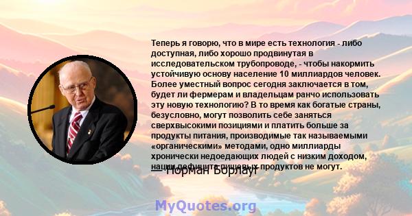 Теперь я говорю, что в мире есть технология - либо доступная, либо хорошо продвинутая в исследовательском трубопроводе, - чтобы накормить устойчивую основу население 10 миллиардов человек. Более уместный вопрос сегодня