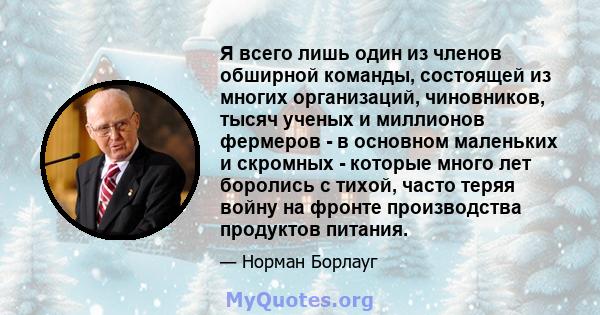 Я всего лишь один из членов обширной команды, состоящей из многих организаций, чиновников, тысяч ученых и миллионов фермеров - в основном маленьких и скромных - которые много лет боролись с тихой, часто теряя войну на