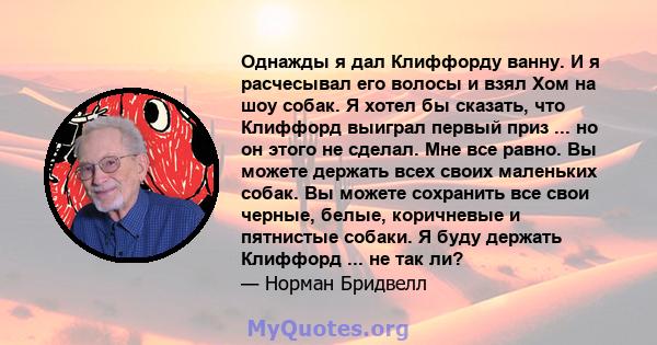 Однажды я дал Клиффорду ванну. И я расчесывал его волосы и взял Хом на шоу собак. Я хотел бы сказать, что Клиффорд выиграл первый приз ... но он этого не сделал. Мне все равно. Вы можете держать всех своих маленьких