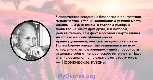 Человечество сегодня не безопасно в присутствии человечества. Старый каннибализм уступил место анонимным действиям, в котором убийца и убийство не знают друг друга, и в котором, действительно, сам факт массовой смерти