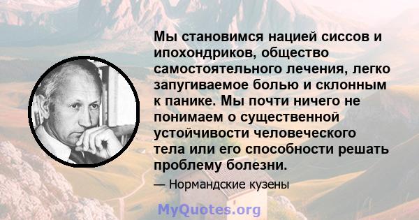 Мы становимся нацией сиссов и ипохондриков, общество самостоятельного лечения, легко запугиваемое болью и склонным к панике. Мы почти ничего не понимаем о существенной устойчивости человеческого тела или его способности 