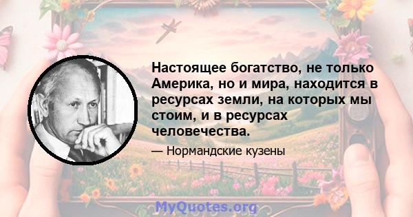 Настоящее богатство, не только Америка, но и мира, находится в ресурсах земли, на которых мы стоим, и в ресурсах человечества.