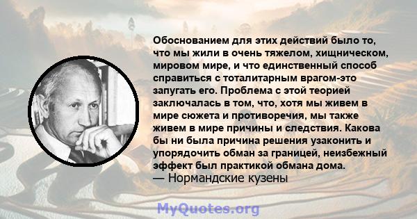 Обоснованием для этих действий было то, что мы жили в очень тяжелом, хищническом, мировом мире, и что единственный способ справиться с тоталитарным врагом-это запугать его. Проблема с этой теорией заключалась в том,