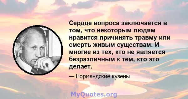 Сердце вопроса заключается в том, что некоторым людям нравится причинять травму или смерть живым существам. И многие из тех, кто не является безразличным к тем, кто это делает.