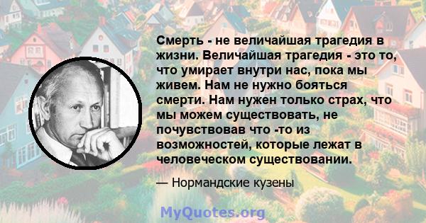 Смерть - не величайшая трагедия в жизни. Величайшая трагедия - это то, что умирает внутри нас, пока мы живем. Нам не нужно бояться смерти. Нам нужен только страх, что мы можем существовать, не почувствовав что -то из