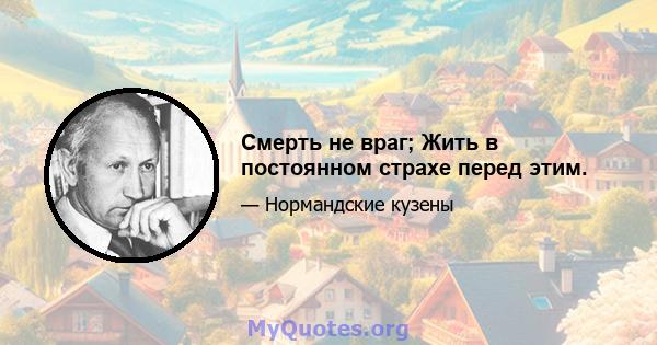 Смерть не враг; Жить в постоянном страхе перед этим.