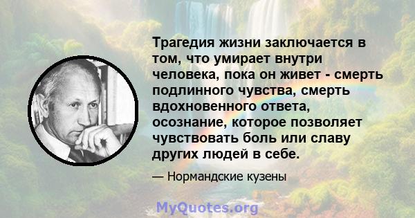 Трагедия жизни заключается в том, что умирает внутри человека, пока он живет - смерть подлинного чувства, смерть вдохновенного ответа, осознание, которое позволяет чувствовать боль или славу других людей в себе.