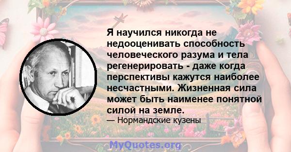 Я научился никогда не недооценивать способность человеческого разума и тела регенерировать - даже когда перспективы кажутся наиболее несчастными. Жизненная сила может быть наименее понятной силой на земле.