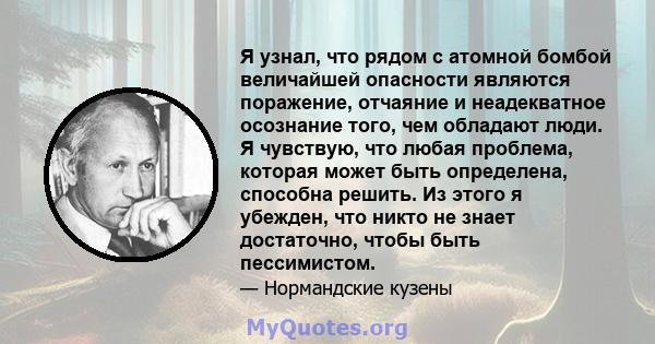 Я узнал, что рядом с атомной бомбой величайшей опасности являются поражение, отчаяние и неадекватное осознание того, чем обладают люди. Я чувствую, что любая проблема, которая может быть определена, способна решить. Из