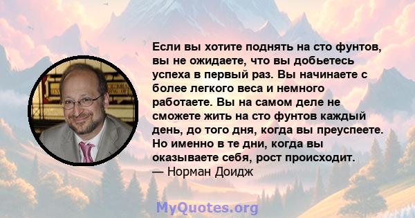 Если вы хотите поднять на сто фунтов, вы не ожидаете, что вы добьетесь успеха в первый раз. Вы начинаете с более легкого веса и немного работаете. Вы на самом деле не сможете жить на сто фунтов каждый день, до того дня, 