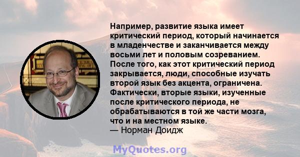 Например, развитие языка имеет критический период, который начинается в младенчестве и заканчивается между восьми лет и половым созреванием. После того, как этот критический период закрывается, люди, способные изучать