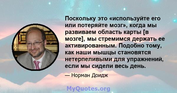 Поскольку это «используйте его или потеряйте мозг», когда мы развиваем область карты [в мозге], мы стремимся держать ее активированным. Подобно тому, как наши мышцы становятся нетерпеливыми для упражнений, если мы