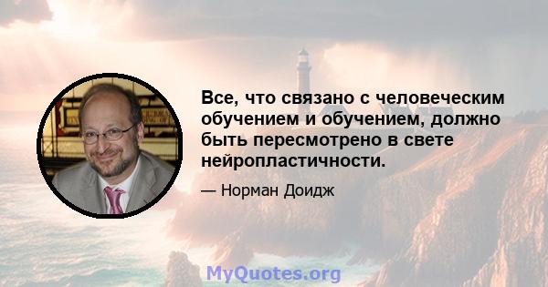 Все, что связано с человеческим обучением и обучением, должно быть пересмотрено в свете нейропластичности.