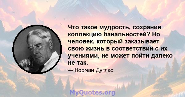 Что такое мудрость, сохранив коллекцию банальностей? Но человек, который заказывает свою жизнь в соответствии с их учениями, не может пойти далеко не так.