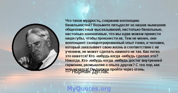 Что такое мудрость, сохранив коллекцию банальностей? Возьмите пятьдесят из наших нынешних общеизвестных высказываний, настолько банальные, настолько изношенные, что мы едва можем принести наши губы, чтобы произнести их. 