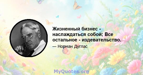 Жизненный бизнес - наслаждаться собой; Все остальное - издевательство.