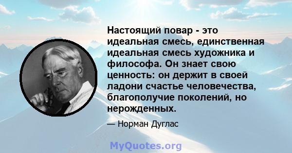 Настоящий повар - это идеальная смесь, единственная идеальная смесь художника и философа. Он знает свою ценность: он держит в своей ладони счастье человечества, благополучие поколений, но нерожденных.