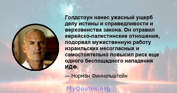 Голдстоун нанес ужасный ущерб делу истины и справедливости и верховенства закона. Он отравил еврейско-палестинские отношения, подорвал мужественную работу израильских несогласных и самостоятельно повысил риск еще одного 