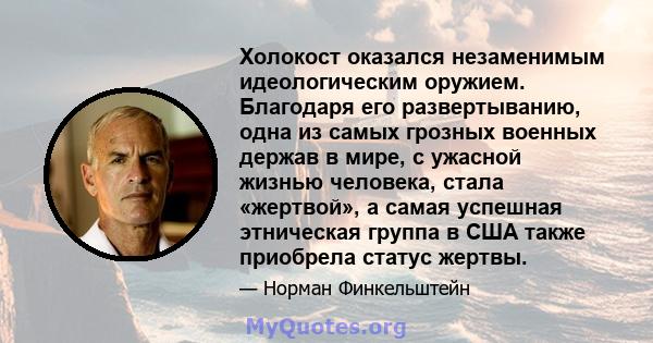 Холокост оказался незаменимым идеологическим оружием. Благодаря его развертыванию, одна из самых грозных военных держав в мире, с ужасной жизнью человека, стала «жертвой», а самая успешная этническая группа в США также