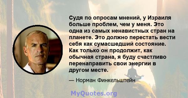 Судя по опросам мнений, у Израиля больше проблем, чем у меня. Это одна из самых ненавистных стран на планете. Это должно перестать вести себя как сумасшедший состояние. Как только он продолжит, как обычная страна, я