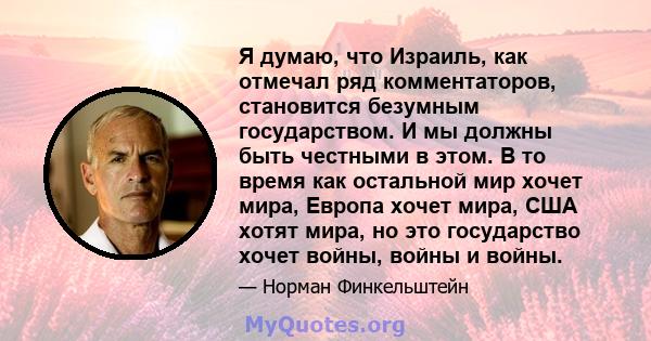 Я думаю, что Израиль, как отмечал ряд комментаторов, становится безумным государством. И мы должны быть честными в этом. В то время как остальной мир хочет мира, Европа хочет мира, США хотят мира, но это государство