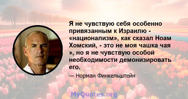 Я не чувствую себя особенно привязанным к Израилю - «национализм», как сказал Ноам Хомский, - это не моя чашка чая », но я не чувствую особой необходимости демонизировать его.