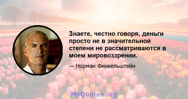 Знаете, честно говоря, деньги просто не в значительной степени не рассматриваются в моем мировоззрении.