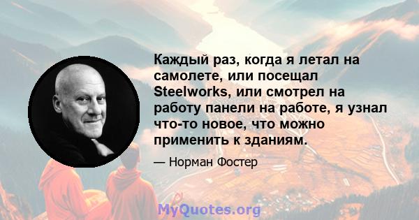 Каждый раз, когда я летал на самолете, или посещал Steelworks, или смотрел на работу панели на работе, я узнал что-то новое, что можно применить к зданиям.