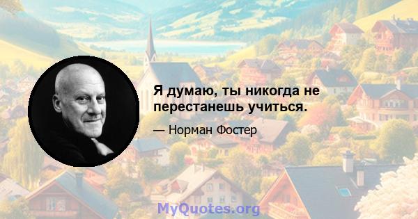 Я думаю, ты никогда не перестанешь учиться.