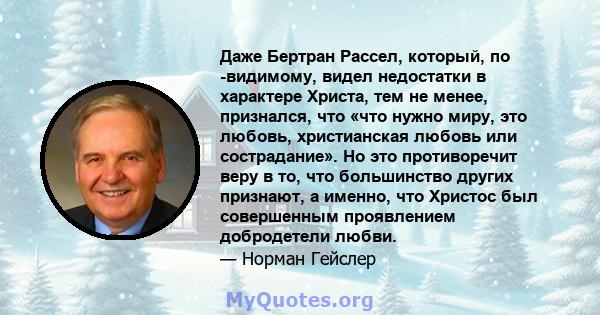 Даже Бертран Рассел, который, по -видимому, видел недостатки в характере Христа, тем не менее, признался, что «что нужно миру, это любовь, христианская любовь или сострадание». Но это противоречит веру в то, что