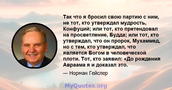 Так что я бросил свою партию с ним, не тот, кто утверждал мудрость, Конфуций; или тот, кто претендовал на просветление, Будда; или тот, кто утверждал, что он пророк, Мухаммед, но с тем, кто утверждал, что является Богом 