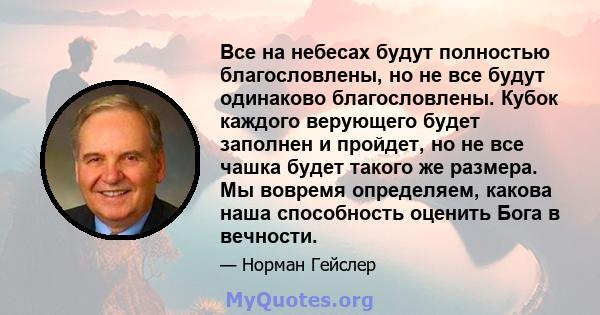 Все на небесах будут полностью благословлены, но не все будут одинаково благословлены. Кубок каждого верующего будет заполнен и пройдет, но не все чашка будет такого же размера. Мы вовремя определяем, какова наша