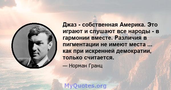 Джаз - собственная Америка. Это играют и слушают все народы - в гармонии вместе. Различия в пигментации не имеют места ... как при искренней демократии, только считается.