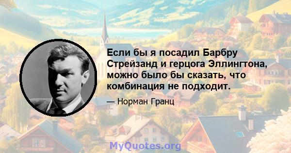 Если бы я посадил Барбру Стрейзанд и герцога Эллингтона, можно было бы сказать, что комбинация не подходит.